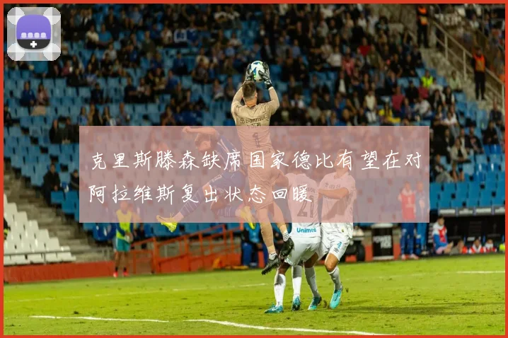 克里斯滕森缺席国家德比有望在对阿拉维斯复出状态回暖