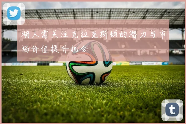 湖人需关注克拉克斯顿的潜力与市场价值提升机会