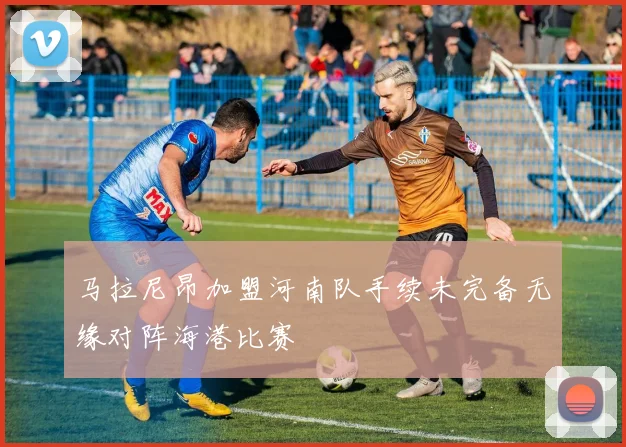 马拉尼昂加盟河南队手续未完备无缘对阵海港比赛