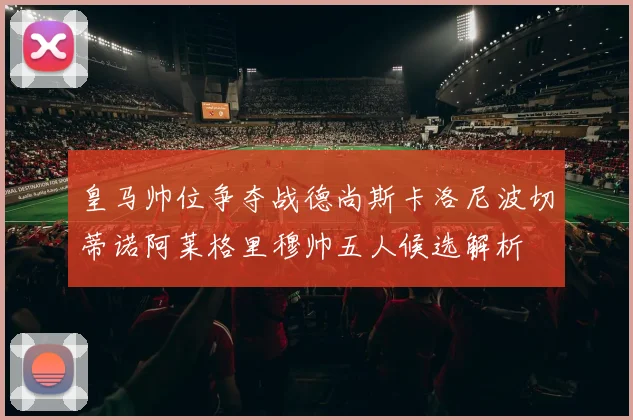 皇马帅位争夺战德尚斯卡洛尼波切蒂诺阿莱格里穆帅五人候选解析