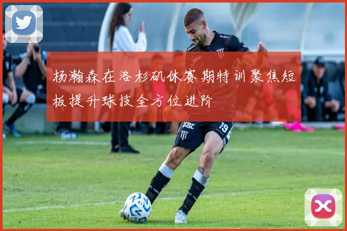 杨瀚森在洛杉矶休赛期特训聚焦短板提升球技全方位进阶