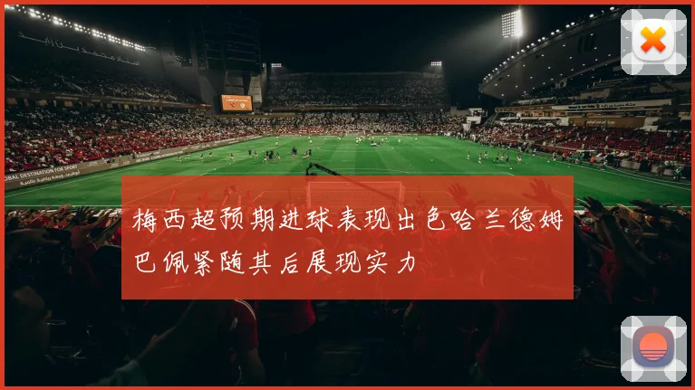 梅西超预期进球表现出色哈兰德姆巴佩紧随其后展现实力