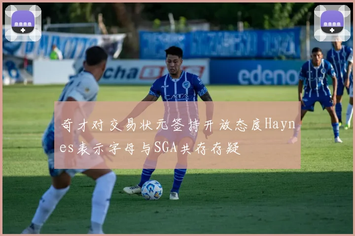 奇才对交易状元签持开放态度Haynes表示字母与SGA共存存疑