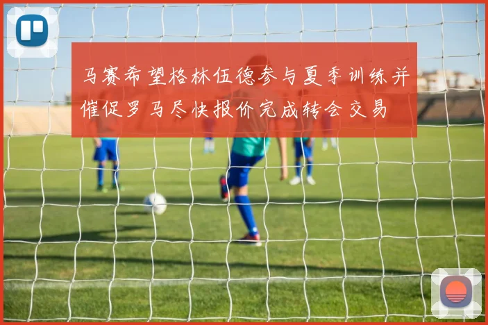 马赛希望格林伍德参与夏季训练并催促罗马尽快报价完成转会交易