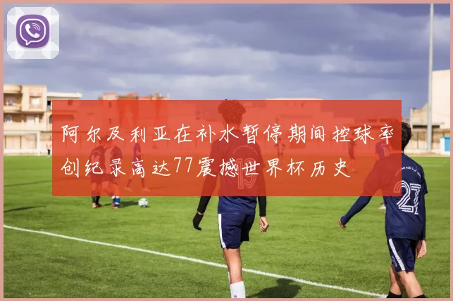 阿尔及利亚在补水暂停期间控球率创纪录高达77震撼世界杯历史