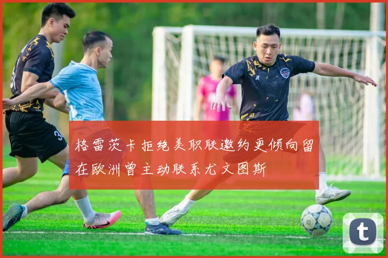 格雷茨卡拒绝美职联邀约更倾向留在欧洲曾主动联系尤文图斯
