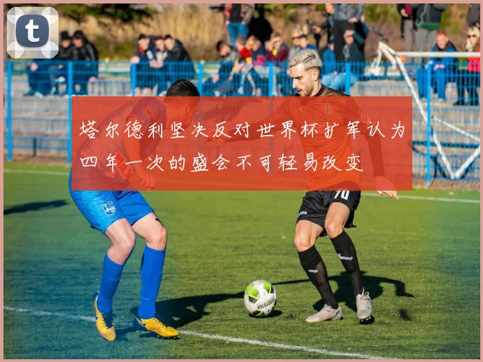 塔尔德利坚决反对世界杯扩军认为四年一次的盛会不可轻易改变