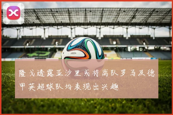 隆戈透露亚沙里或将离队罗马及德甲英超球队均表现出兴趣