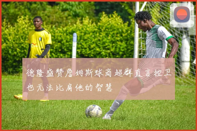 德隆盛赞詹姆斯球商超群直言控卫也无法比肩他的智慧