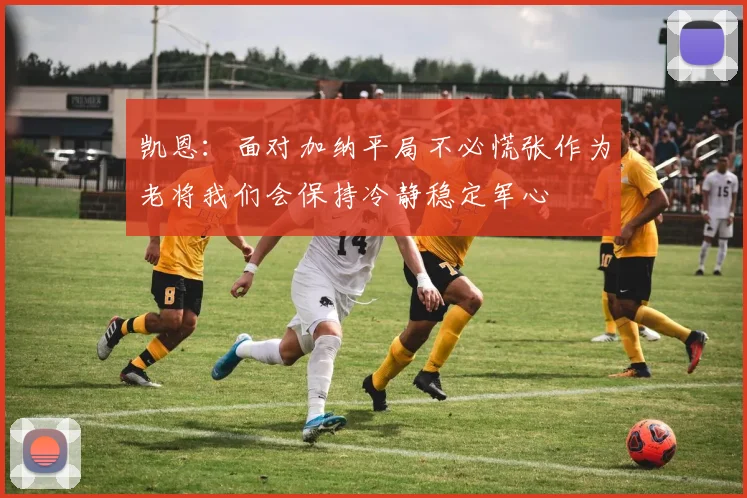凯恩：面对加纳平局不必慌张作为老将我们会保持冷静稳定军心