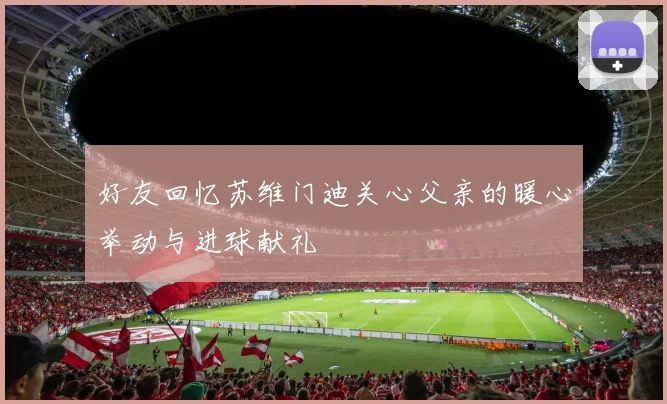 好友回忆苏维门迪关心父亲的暖心举动与进球献礼