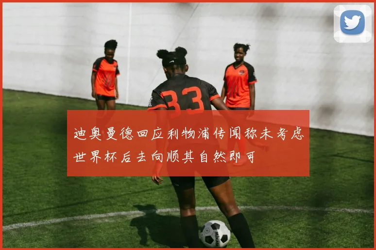 迪奥曼德回应利物浦传闻称未考虑世界杯后去向顺其自然即可