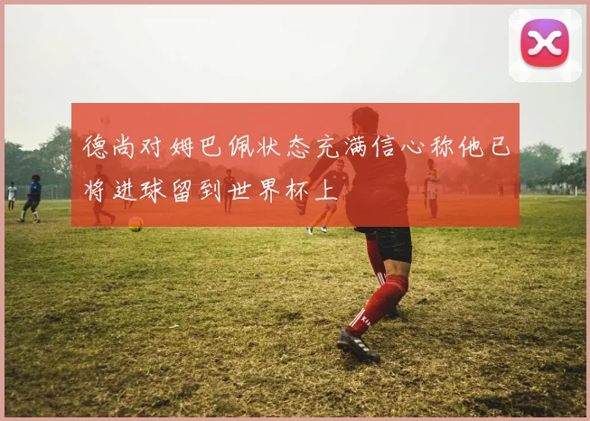 德尚对姆巴佩状态充满信心称他已将进球留到世界杯上