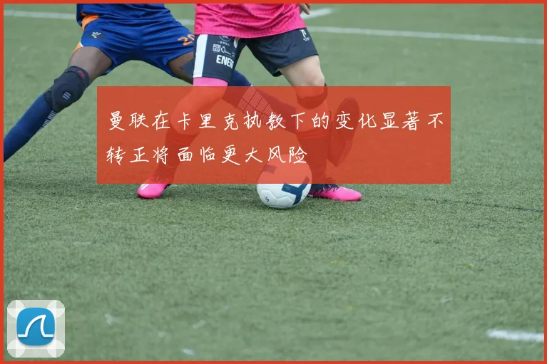 曼联在卡里克执教下的变化显著不转正将面临更大风险