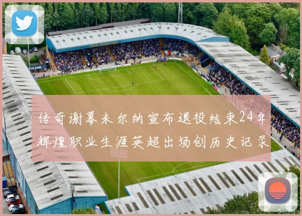 传奇谢幕米尔纳宣布退役结束24年辉煌职业生涯英超出场创历史记录