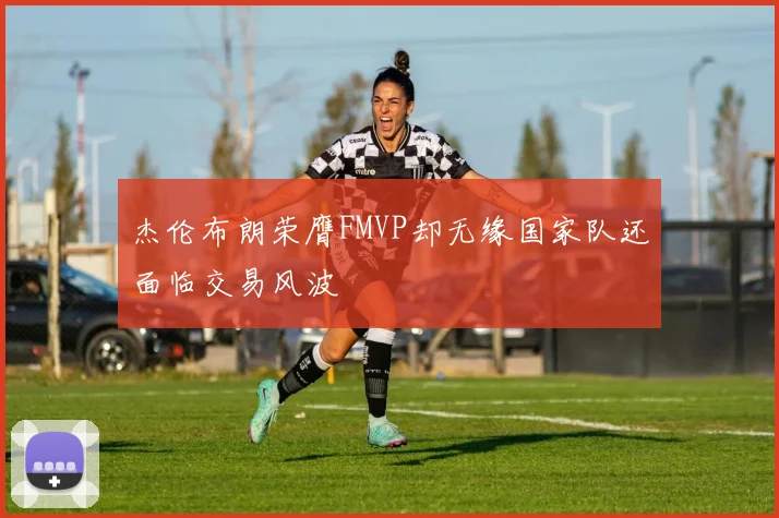 杰伦布朗荣膺FMVP却无缘国家队还面临交易风波
