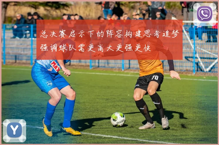 总决赛启示下的阵容构建思考追梦强调球队需更高大更强更快