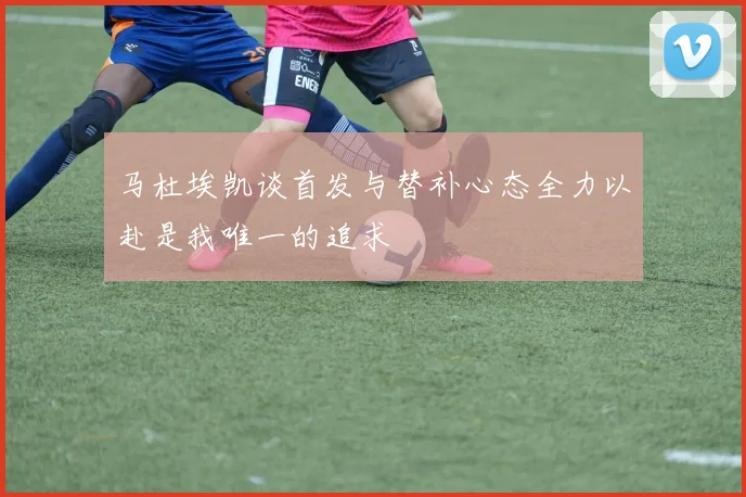 马杜埃凯谈首发与替补心态全力以赴是我唯一的追求